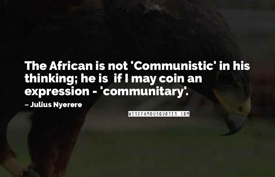 Julius Nyerere Quotes: The African is not 'Communistic' in his thinking; he is  if I may coin an expression - 'communitary'.