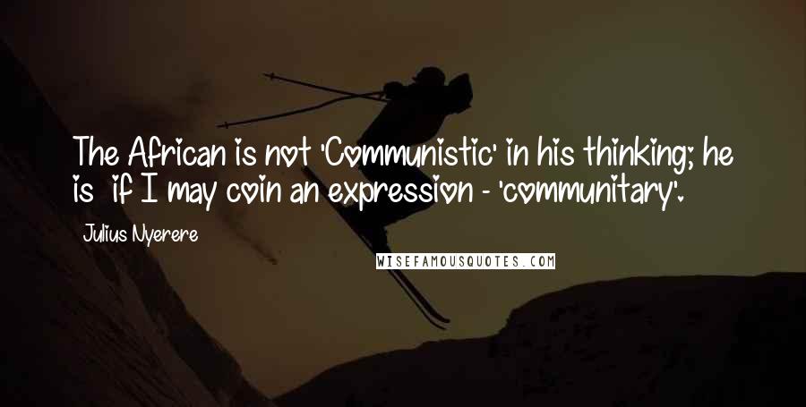 Julius Nyerere Quotes: The African is not 'Communistic' in his thinking; he is if I may coin an expression - 'communitary'.