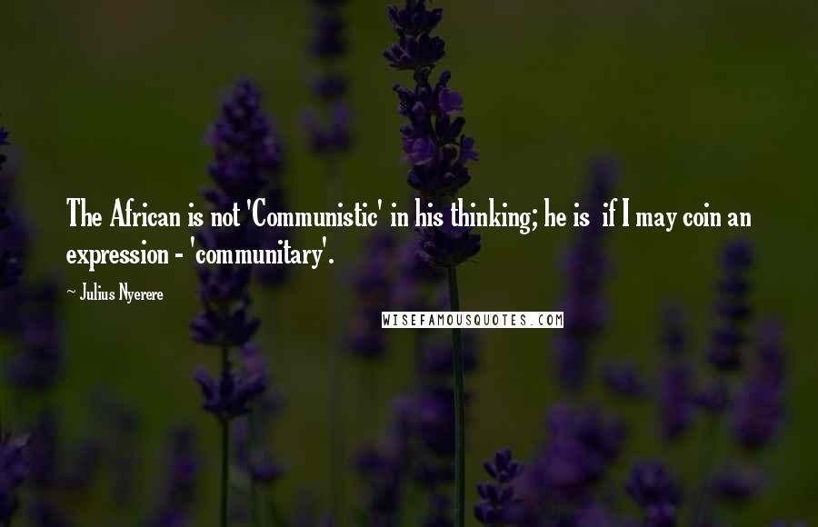 Julius Nyerere Quotes: The African is not 'Communistic' in his thinking; he is  if I may coin an expression - 'communitary'.