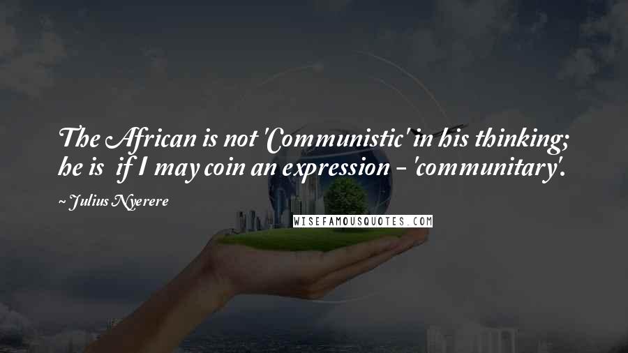 Julius Nyerere Quotes: The African is not 'Communistic' in his thinking; he is  if I may coin an expression - 'communitary'.