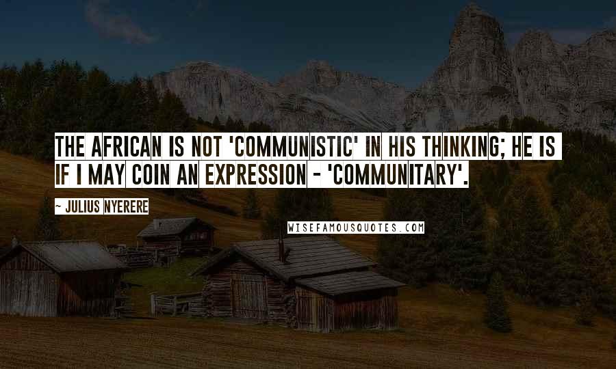 Julius Nyerere Quotes: The African is not 'Communistic' in his thinking; he is  if I may coin an expression - 'communitary'.