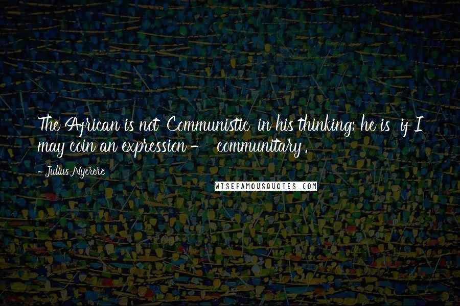 Julius Nyerere Quotes: The African is not 'Communistic' in his thinking; he is  if I may coin an expression - 'communitary'.