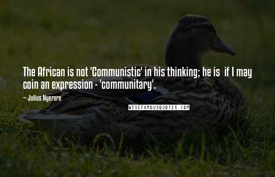 Julius Nyerere Quotes: The African is not 'Communistic' in his thinking; he is if I may coin an expression - 'communitary'.