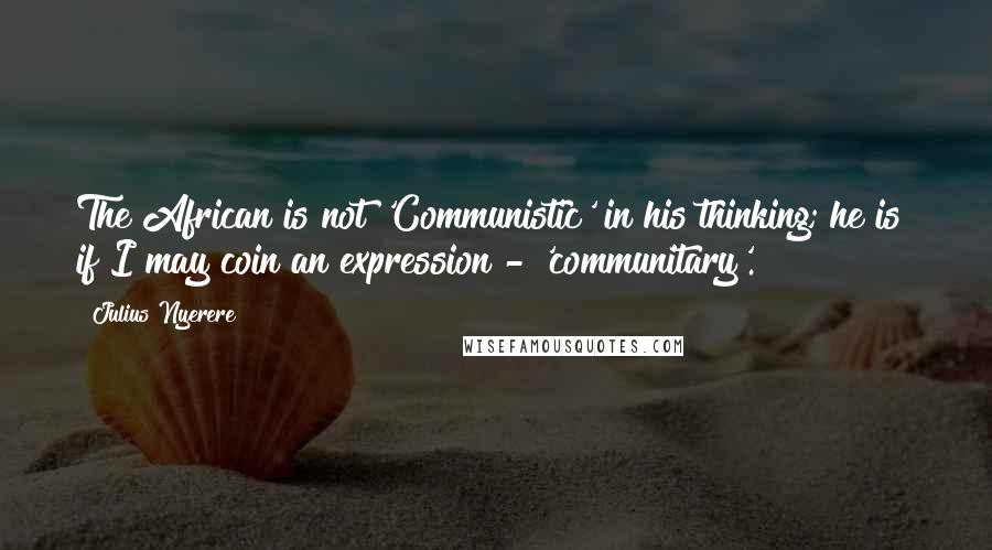 Julius Nyerere Quotes: The African is not 'Communistic' in his thinking; he is if I may coin an expression - 'communitary'.