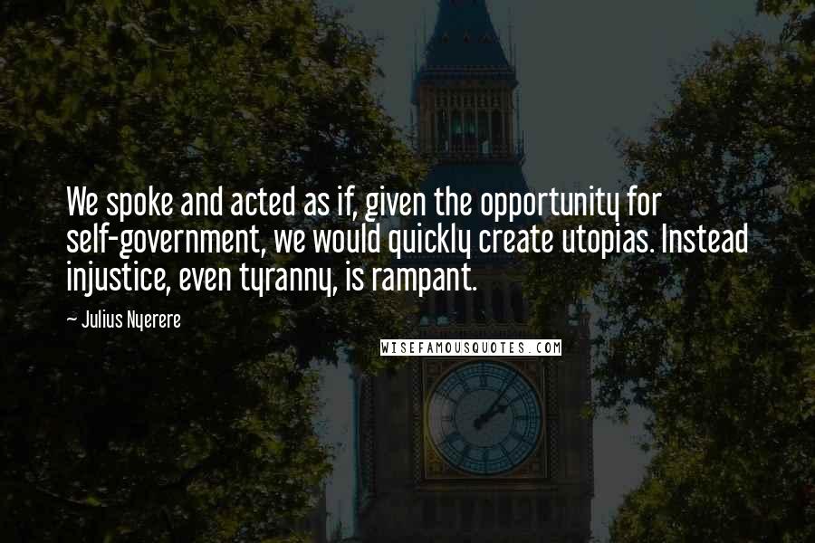 Julius Nyerere Quotes: We spoke and acted as if, given the opportunity for self-government, we would quickly create utopias. Instead injustice, even tyranny, is rampant.