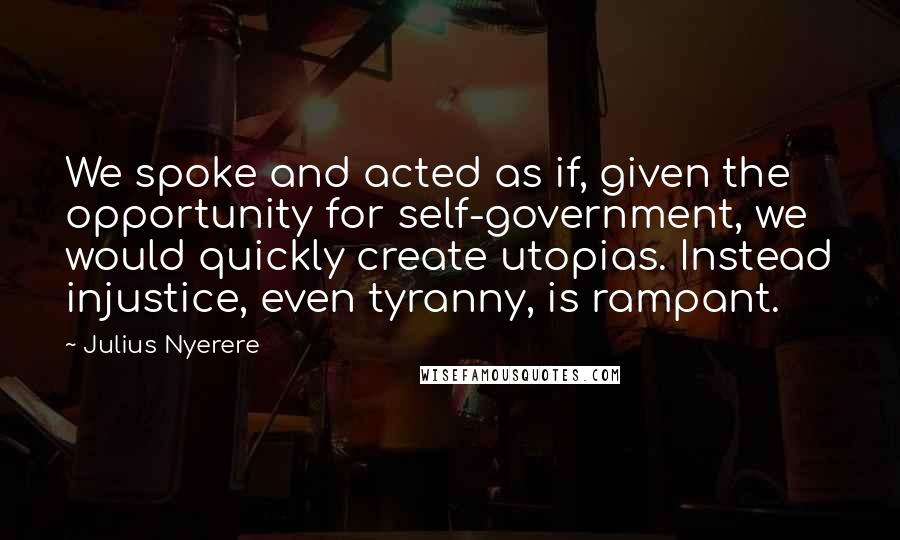 Julius Nyerere Quotes: We spoke and acted as if, given the opportunity for self-government, we would quickly create utopias. Instead injustice, even tyranny, is rampant.