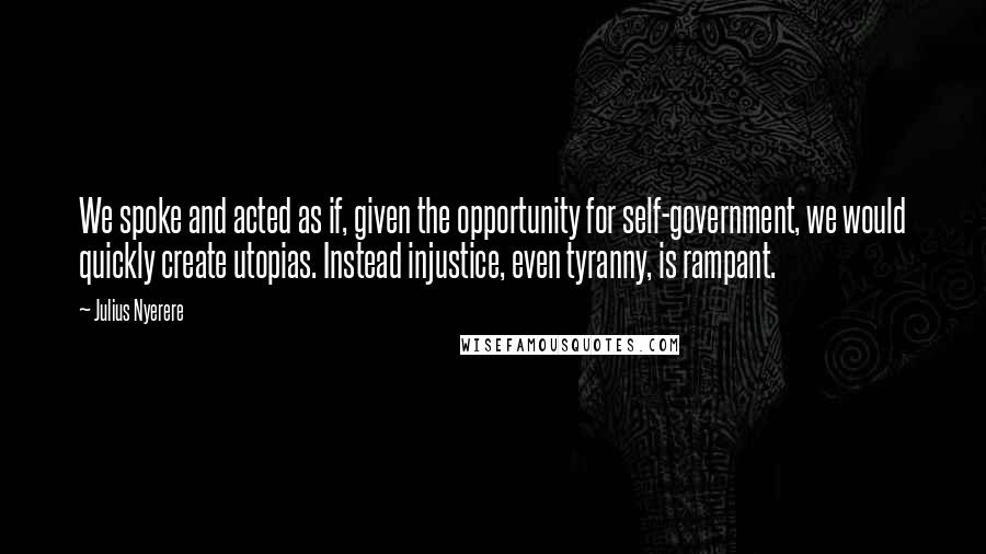 Julius Nyerere Quotes: We spoke and acted as if, given the opportunity for self-government, we would quickly create utopias. Instead injustice, even tyranny, is rampant.