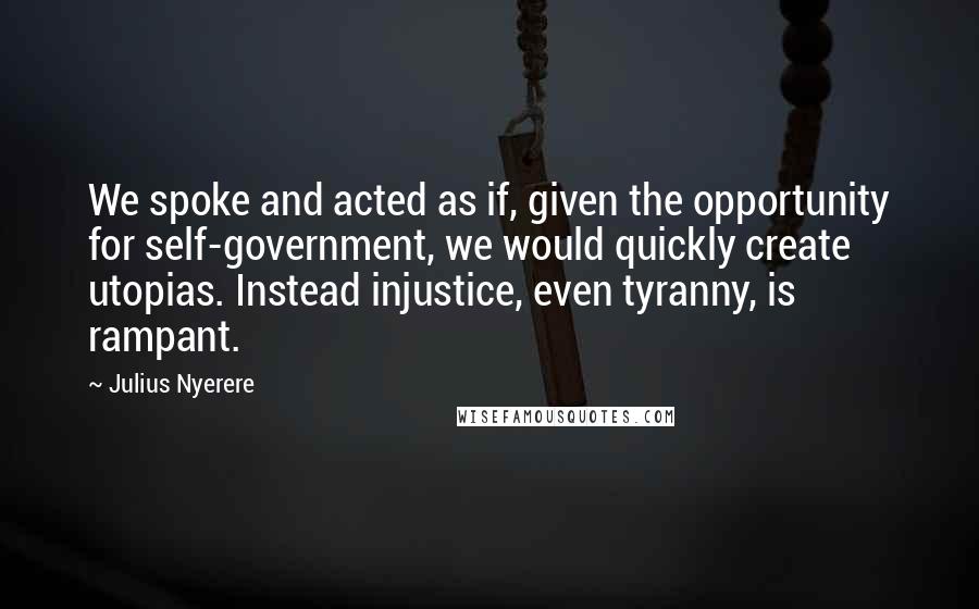 Julius Nyerere Quotes: We spoke and acted as if, given the opportunity for self-government, we would quickly create utopias. Instead injustice, even tyranny, is rampant.