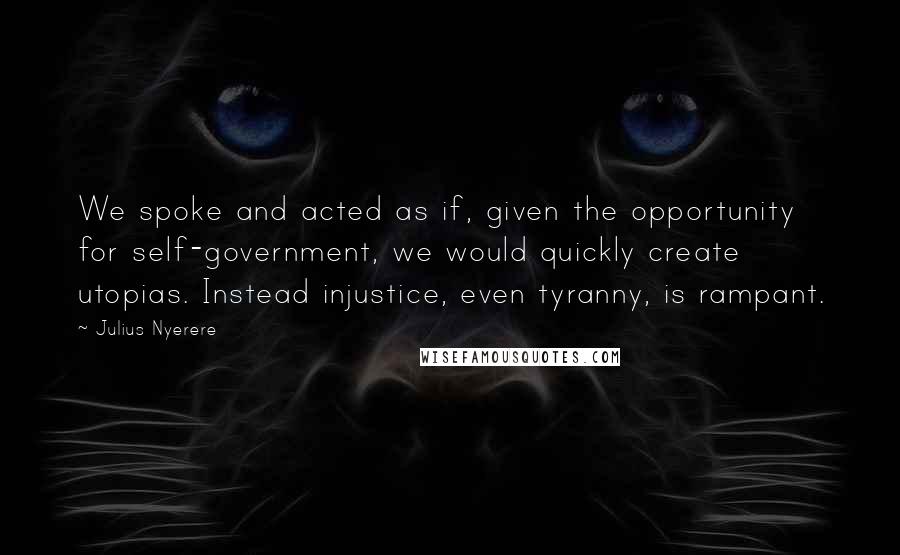 Julius Nyerere Quotes: We spoke and acted as if, given the opportunity for self-government, we would quickly create utopias. Instead injustice, even tyranny, is rampant.