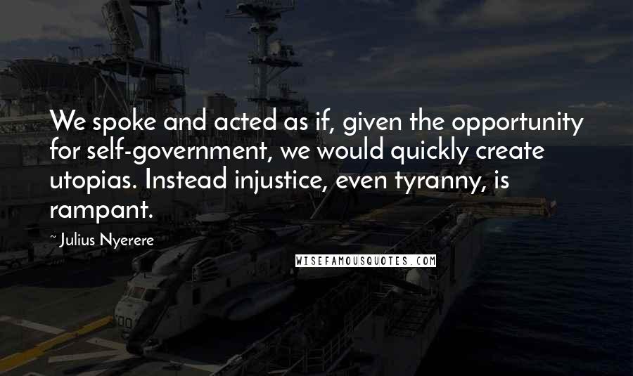 Julius Nyerere Quotes: We spoke and acted as if, given the opportunity for self-government, we would quickly create utopias. Instead injustice, even tyranny, is rampant.