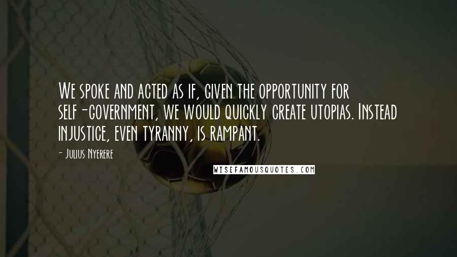 Julius Nyerere Quotes: We spoke and acted as if, given the opportunity for self-government, we would quickly create utopias. Instead injustice, even tyranny, is rampant.