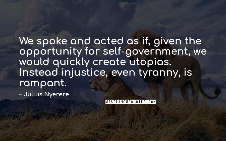 Julius Nyerere Quotes: We spoke and acted as if, given the opportunity for self-government, we would quickly create utopias. Instead injustice, even tyranny, is rampant.