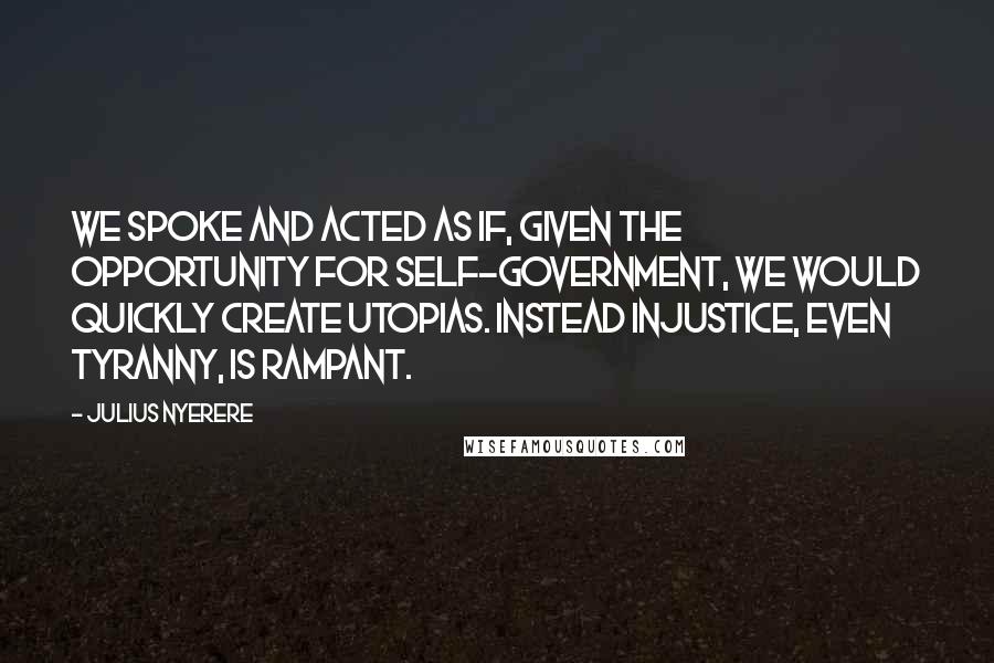 Julius Nyerere Quotes: We spoke and acted as if, given the opportunity for self-government, we would quickly create utopias. Instead injustice, even tyranny, is rampant.