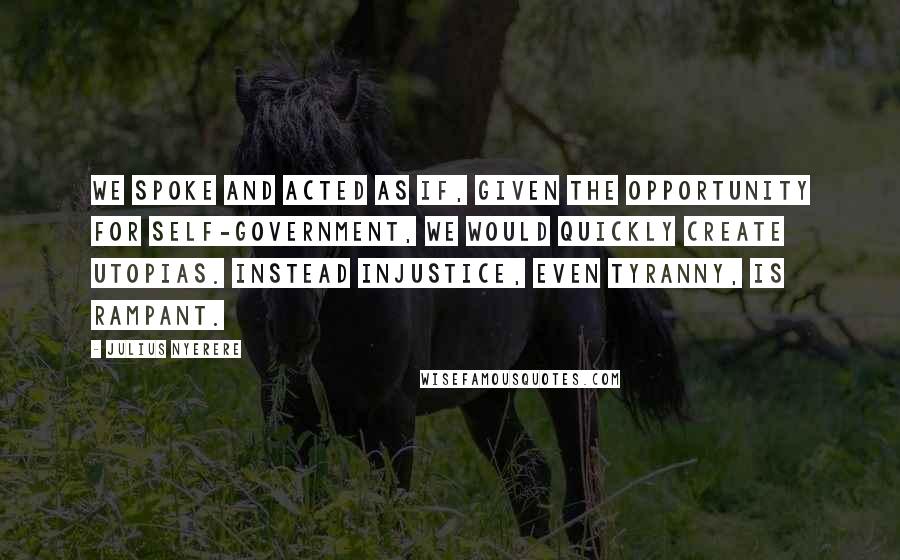 Julius Nyerere Quotes: We spoke and acted as if, given the opportunity for self-government, we would quickly create utopias. Instead injustice, even tyranny, is rampant.