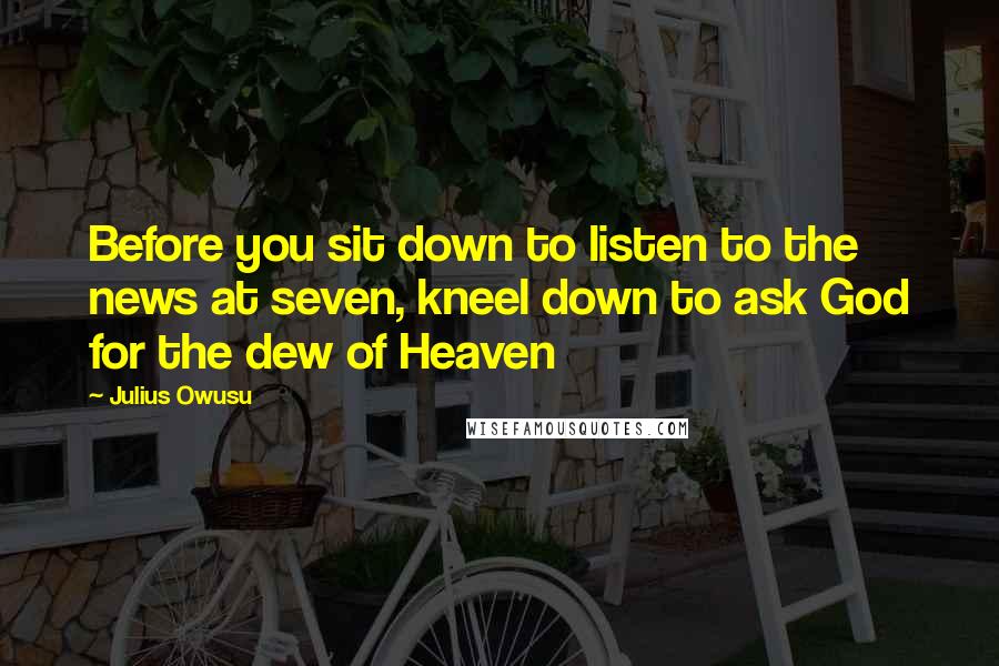 Julius Owusu Quotes: Before you sit down to listen to the news at seven, kneel down to ask God for the dew of Heaven