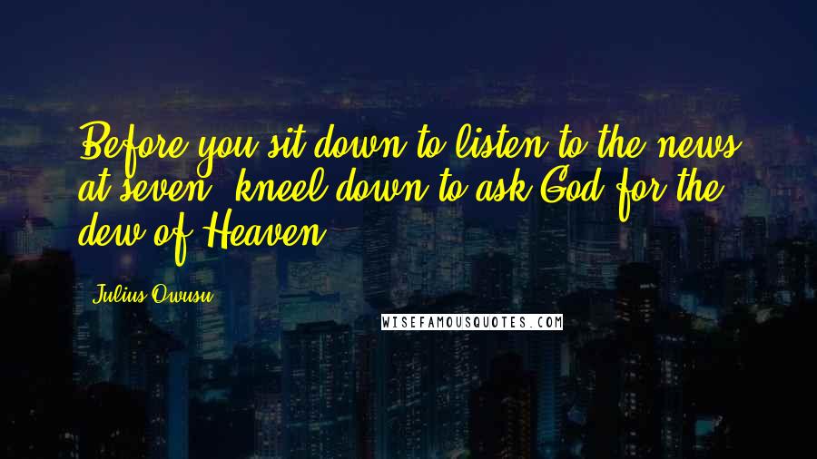 Julius Owusu Quotes: Before you sit down to listen to the news at seven, kneel down to ask God for the dew of Heaven