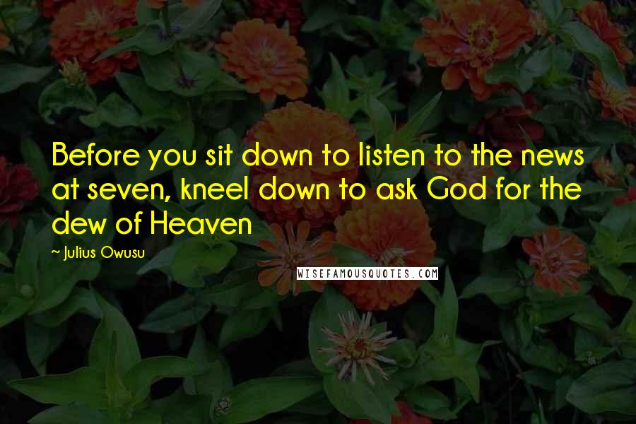 Julius Owusu Quotes: Before you sit down to listen to the news at seven, kneel down to ask God for the dew of Heaven