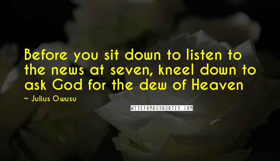 Julius Owusu Quotes: Before you sit down to listen to the news at seven, kneel down to ask God for the dew of Heaven