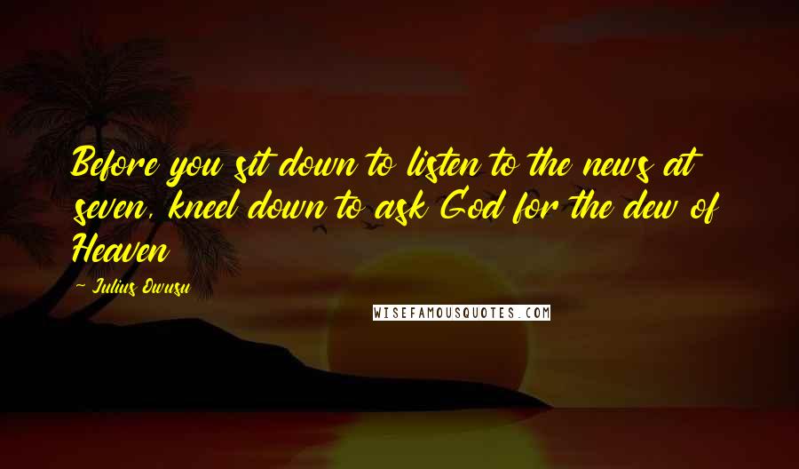 Julius Owusu Quotes: Before you sit down to listen to the news at seven, kneel down to ask God for the dew of Heaven