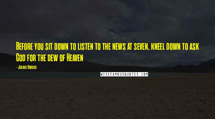 Julius Owusu Quotes: Before you sit down to listen to the news at seven, kneel down to ask God for the dew of Heaven