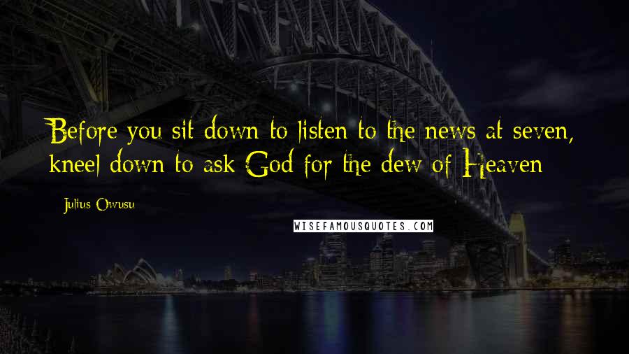 Julius Owusu Quotes: Before you sit down to listen to the news at seven, kneel down to ask God for the dew of Heaven