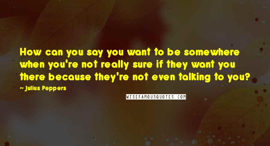 Julius Peppers Quotes: How can you say you want to be somewhere when you're not really sure if they want you there because they're not even talking to you?