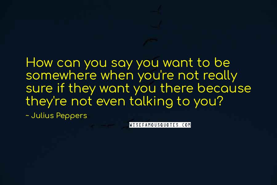 Julius Peppers Quotes: How can you say you want to be somewhere when you're not really sure if they want you there because they're not even talking to you?
