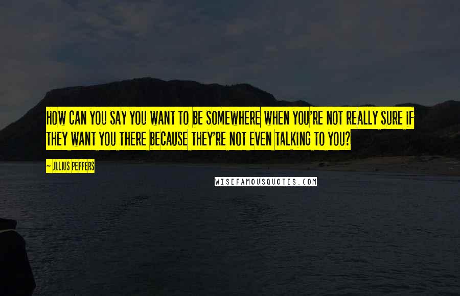 Julius Peppers Quotes: How can you say you want to be somewhere when you're not really sure if they want you there because they're not even talking to you?