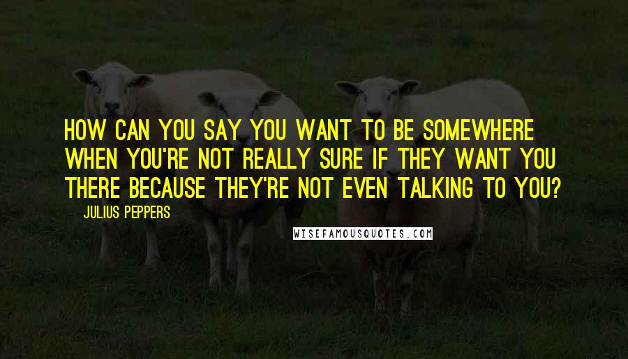 Julius Peppers Quotes: How can you say you want to be somewhere when you're not really sure if they want you there because they're not even talking to you?