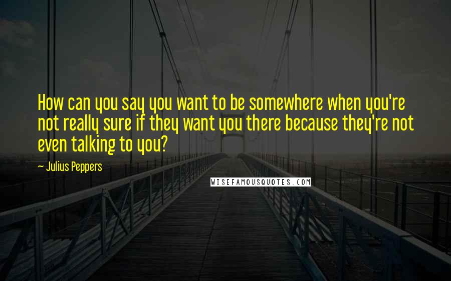 Julius Peppers Quotes: How can you say you want to be somewhere when you're not really sure if they want you there because they're not even talking to you?