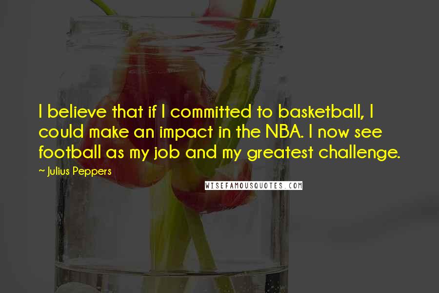 Julius Peppers Quotes: I believe that if I committed to basketball, I could make an impact in the NBA. I now see football as my job and my greatest challenge.