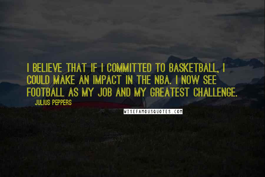 Julius Peppers Quotes: I believe that if I committed to basketball, I could make an impact in the NBA. I now see football as my job and my greatest challenge.