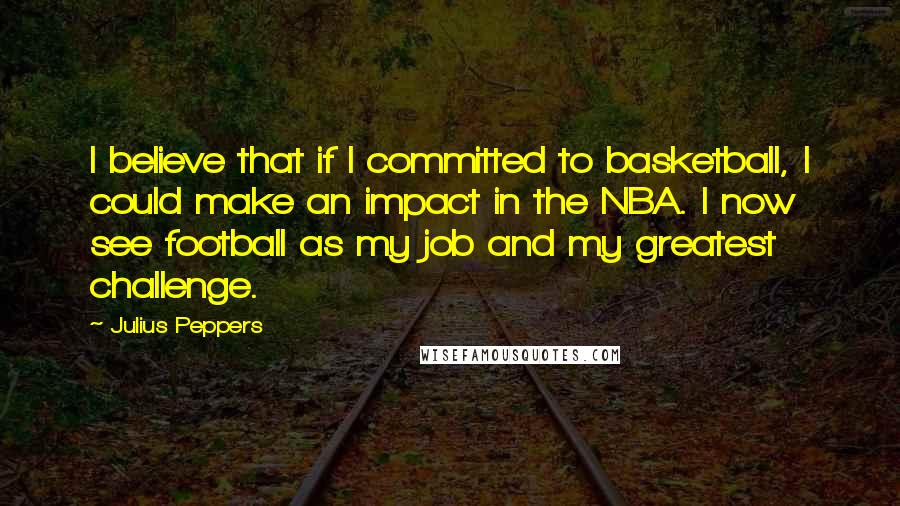 Julius Peppers Quotes: I believe that if I committed to basketball, I could make an impact in the NBA. I now see football as my job and my greatest challenge.