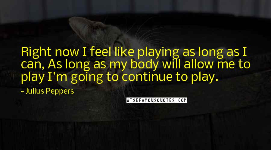 Julius Peppers Quotes: Right now I feel like playing as long as I can, As long as my body will allow me to play I'm going to continue to play.