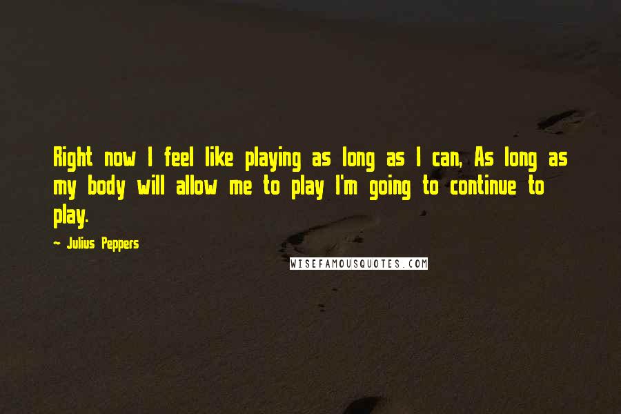 Julius Peppers Quotes: Right now I feel like playing as long as I can, As long as my body will allow me to play I'm going to continue to play.