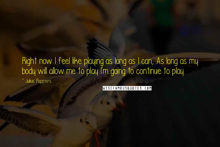 Julius Peppers Quotes: Right now I feel like playing as long as I can, As long as my body will allow me to play I'm going to continue to play.