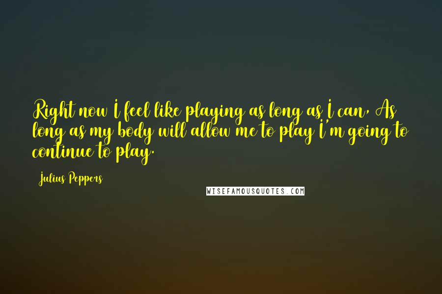 Julius Peppers Quotes: Right now I feel like playing as long as I can, As long as my body will allow me to play I'm going to continue to play.