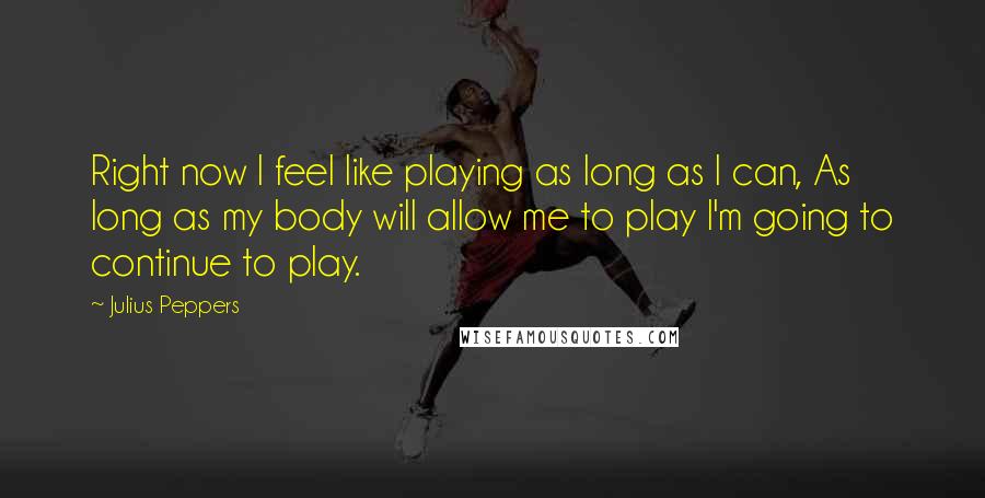 Julius Peppers Quotes: Right now I feel like playing as long as I can, As long as my body will allow me to play I'm going to continue to play.