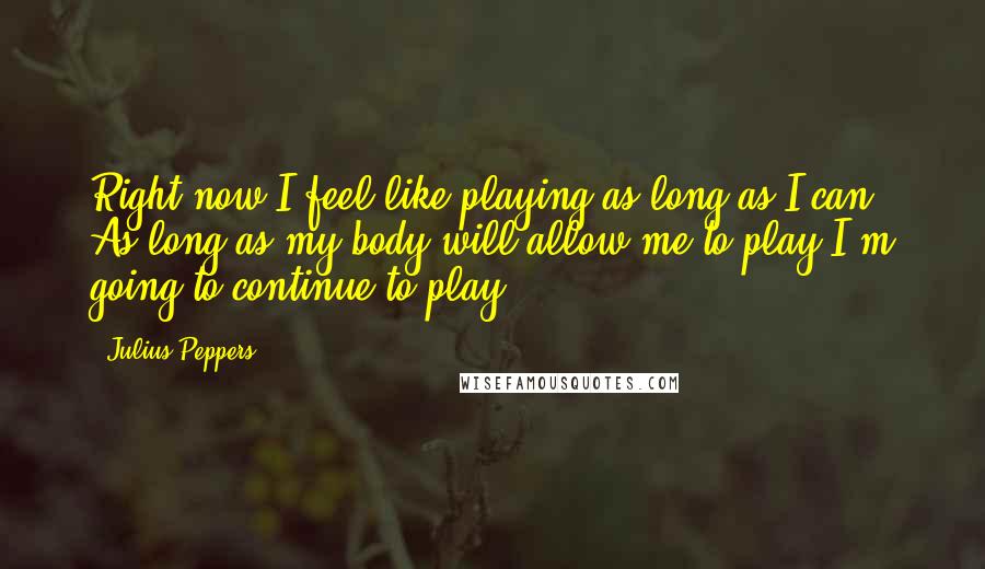 Julius Peppers Quotes: Right now I feel like playing as long as I can, As long as my body will allow me to play I'm going to continue to play.
