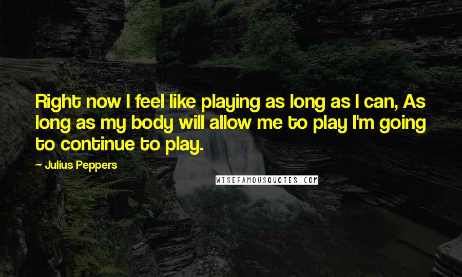 Julius Peppers Quotes: Right now I feel like playing as long as I can, As long as my body will allow me to play I'm going to continue to play.