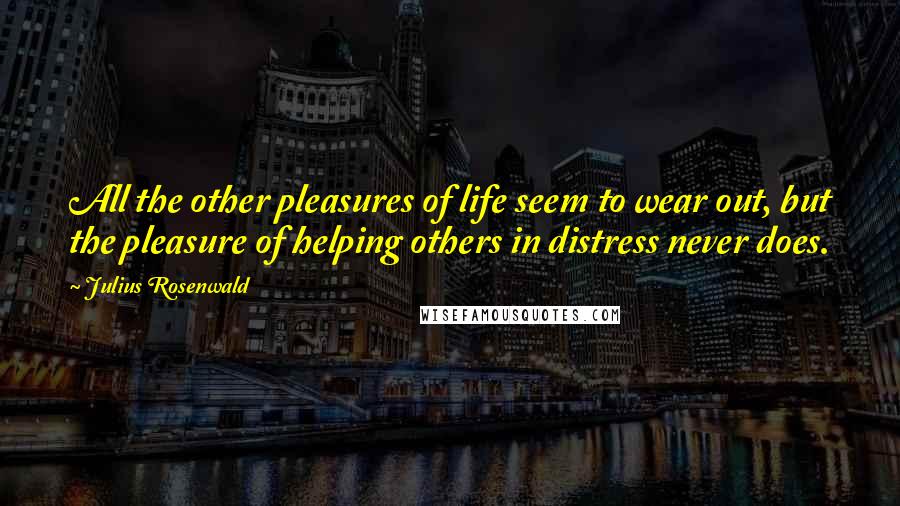 Julius Rosenwald Quotes: All the other pleasures of life seem to wear out, but the pleasure of helping others in distress never does.