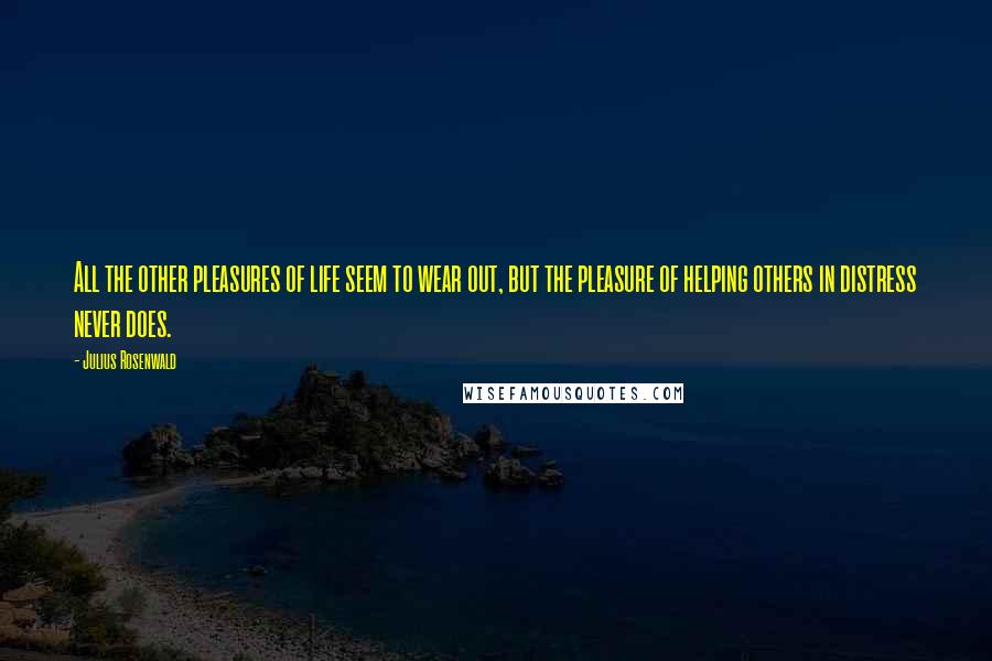 Julius Rosenwald Quotes: All the other pleasures of life seem to wear out, but the pleasure of helping others in distress never does.