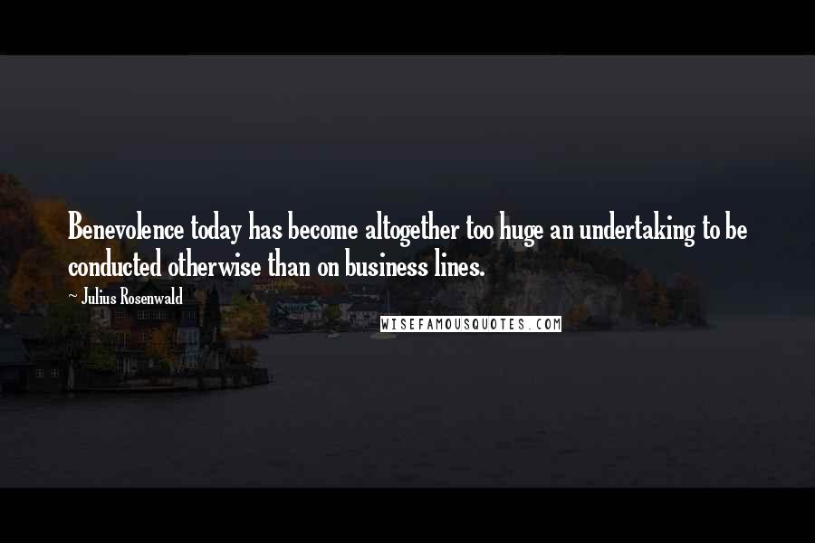 Julius Rosenwald Quotes: Benevolence today has become altogether too huge an undertaking to be conducted otherwise than on business lines.