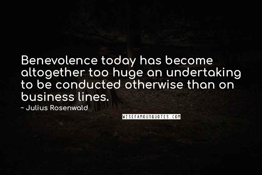 Julius Rosenwald Quotes: Benevolence today has become altogether too huge an undertaking to be conducted otherwise than on business lines.