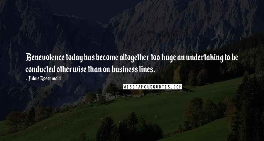 Julius Rosenwald Quotes: Benevolence today has become altogether too huge an undertaking to be conducted otherwise than on business lines.