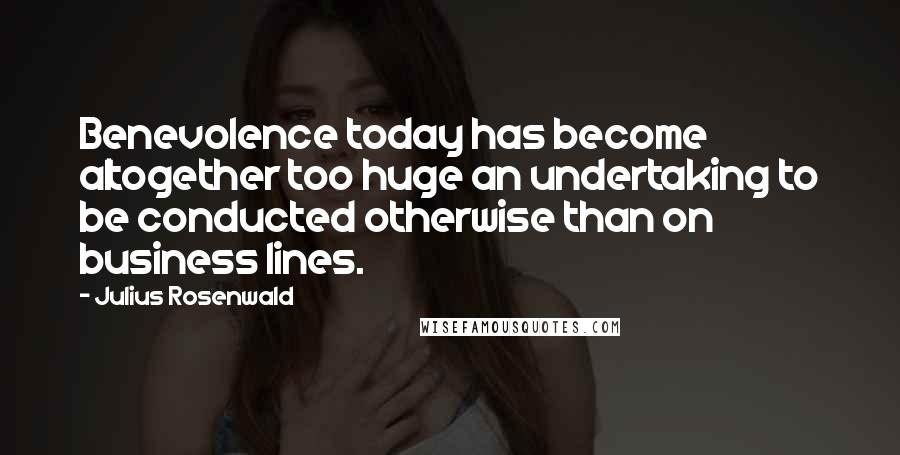 Julius Rosenwald Quotes: Benevolence today has become altogether too huge an undertaking to be conducted otherwise than on business lines.