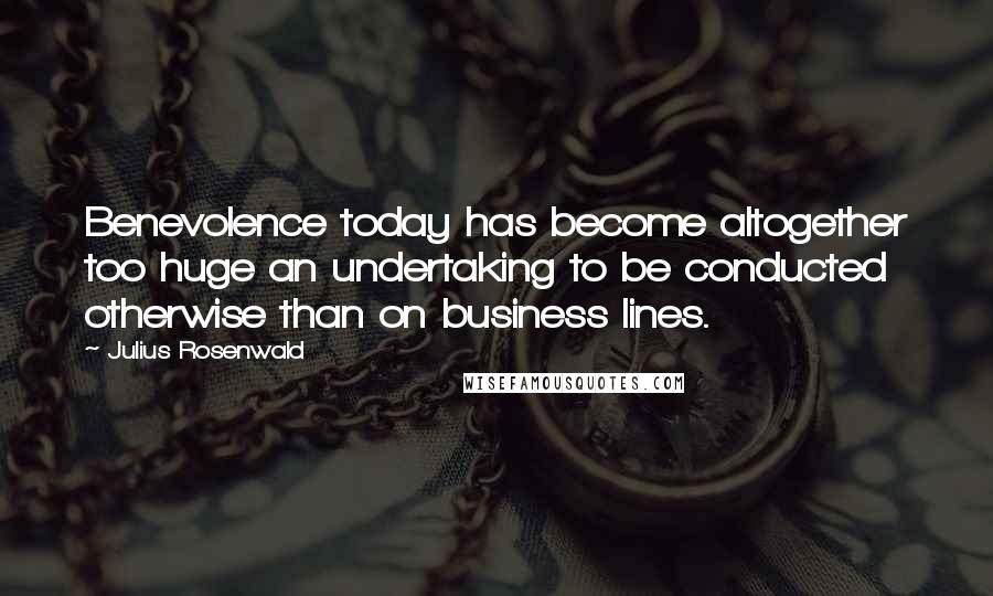 Julius Rosenwald Quotes: Benevolence today has become altogether too huge an undertaking to be conducted otherwise than on business lines.