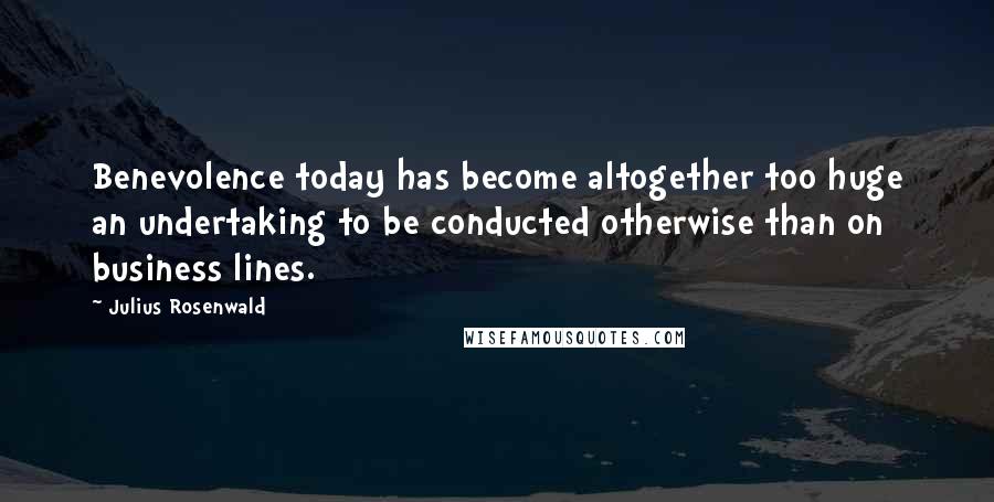 Julius Rosenwald Quotes: Benevolence today has become altogether too huge an undertaking to be conducted otherwise than on business lines.