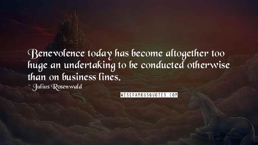 Julius Rosenwald Quotes: Benevolence today has become altogether too huge an undertaking to be conducted otherwise than on business lines.