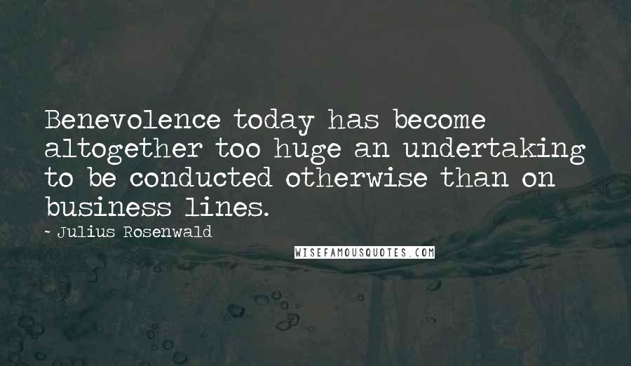 Julius Rosenwald Quotes: Benevolence today has become altogether too huge an undertaking to be conducted otherwise than on business lines.